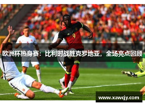 欧洲杯热身赛：比利时战胜克罗地亚，全场亮点回顾